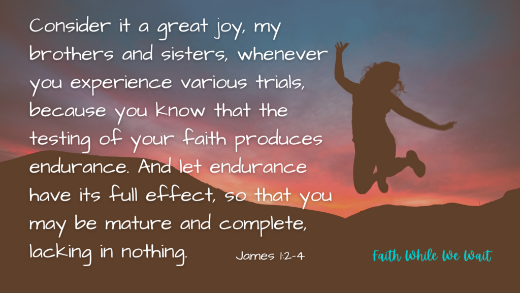 Consider it a great joy, my brothers and sisters, whenever you experience various trials, because you know that the testing of your faith produces endurance. And let endurance have its full effect, so that you may be mature and complete, lacking in nothing.